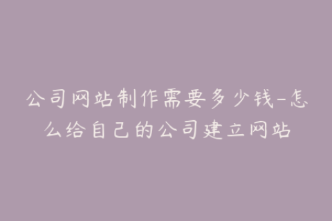 公司网站制作需要多少钱-怎么给自己的公司建立网站