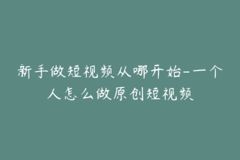 新手做短视频从哪开始-一个人怎么做原创短视频