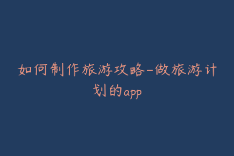 如何制作旅游攻略-做旅游计划的app