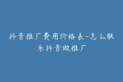 抖音推广费用价格表-怎么联系抖音做推广