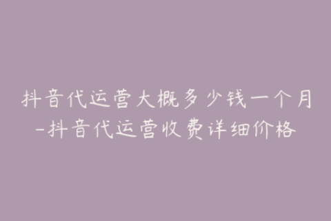 抖音代运营大概多少钱一个月-抖音代运营收费详细价格