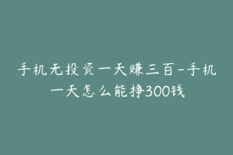 手机无投资一天赚三百-手机一天怎么能挣300钱