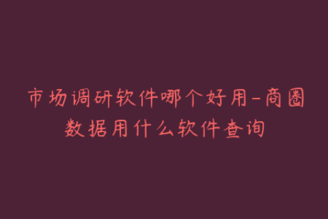 市场调研软件哪个好用-商圈数据用什么软件查询