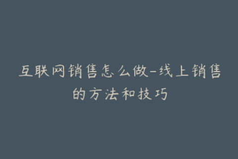互联网销售怎么做-线上销售的方法和技巧