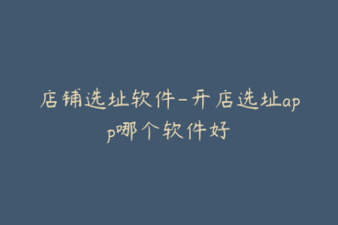 店铺选址软件-开店选址app哪个软件好