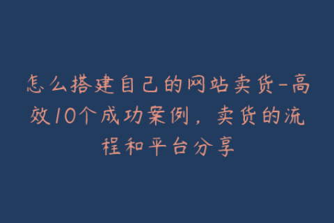 怎么搭建自己的网站卖货-高效10个成功案例，卖货的流程和平台分享