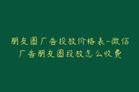 朋友圈广告投放价格表-微信广告朋友圈投放怎么收费