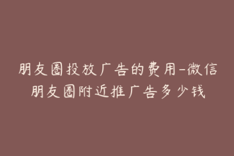 朋友圈投放广告的费用-微信朋友圈附近推广告多少钱