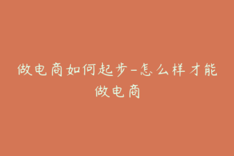 做电商如何起步-怎么样才能做电商