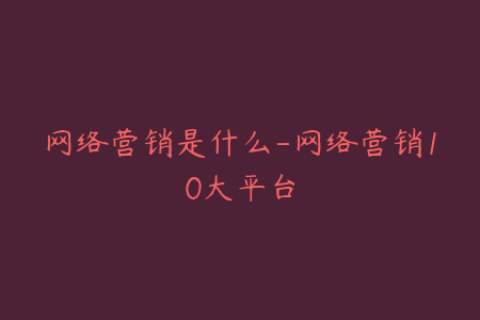 网络营销是什么-网络营销10大平台