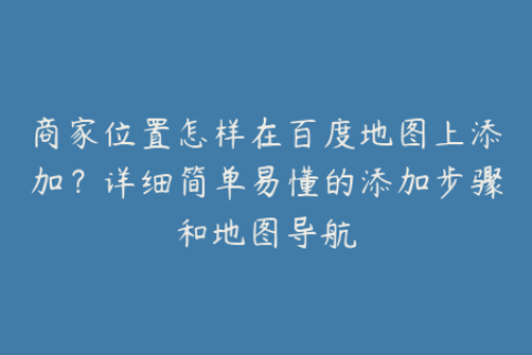 商家位置怎样在百度地图上添加？详细简单易懂的添加步骤和地图导航
