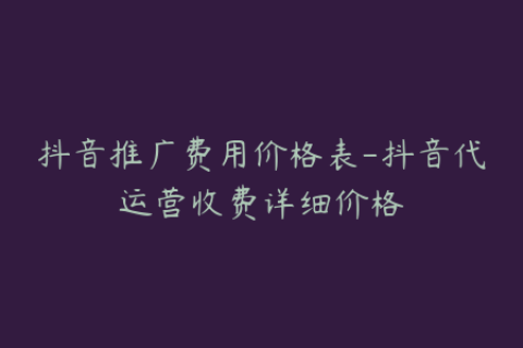 抖音推广费用价格表-抖音代运营收费详细价格