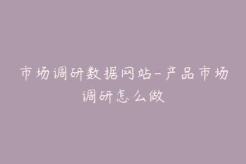 市场调研数据网站-产品市场调研怎么做