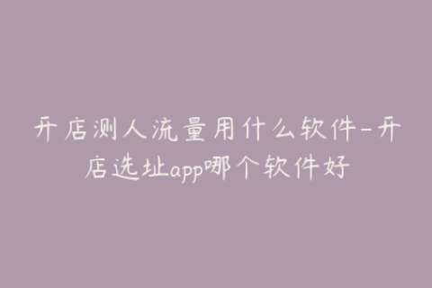 开店测人流量用什么软件-开店选址app哪个软件好