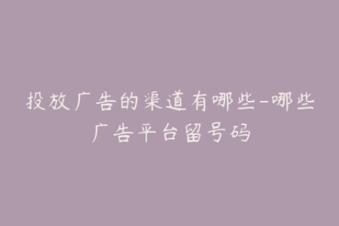 投放广告的渠道有哪些-哪些广告平台留号码