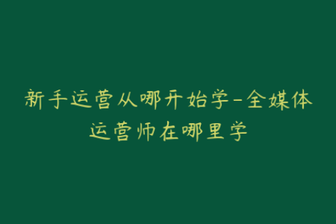 新手运营从哪开始学-全媒体运营师在哪里学