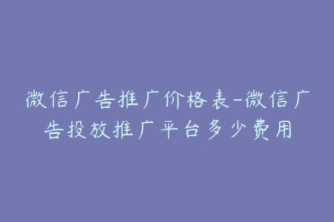 微信广告推广价格表-微信广告投放推广平台多少费用