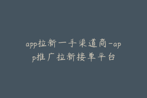 app拉新一手渠道商-app推广拉新接单平台