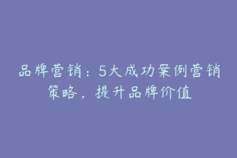 品牌营销：5大成功案例营销策略，提升品牌价值