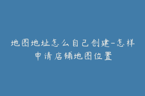 地图地址怎么自己创建-怎样申请店铺地图位置