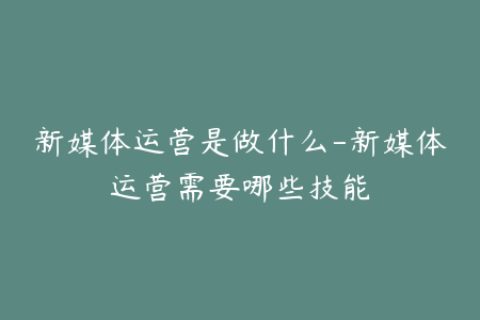 新媒体运营是做什么-新媒体运营需要哪些技能