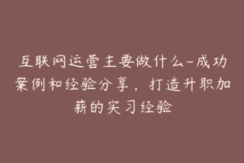 互联网运营主要做什么-成功案例和经验分享，打造升职加薪的实习经验