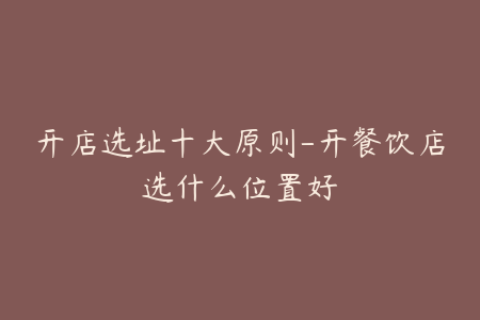 开店选址十大原则-开餐饮店选什么位置好