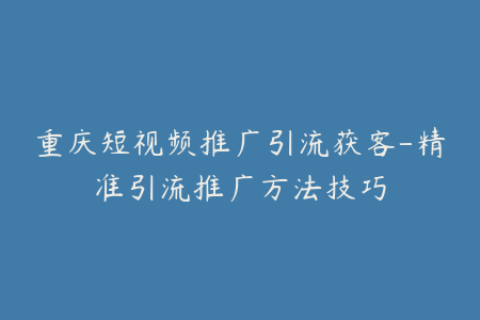 重庆短视频推广引流获客-精准引流推广方法技巧