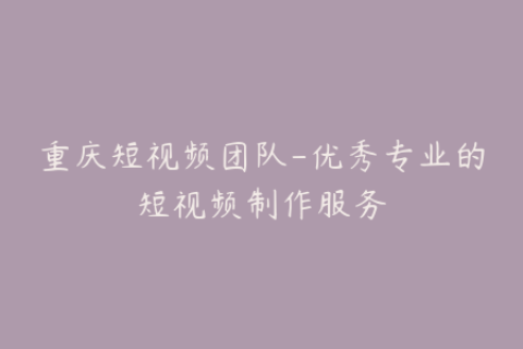 重庆短视频团队-优秀专业的短视频制作服务