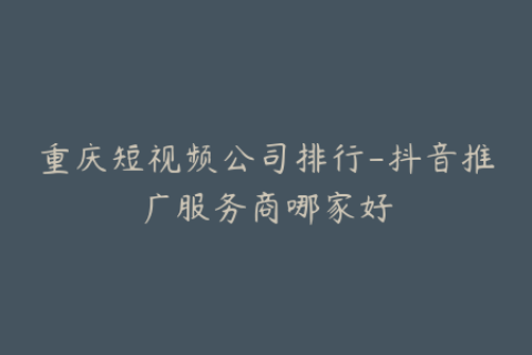 重庆短视频公司排行-抖音推广服务商哪家好
