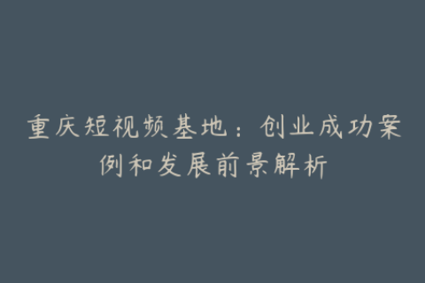 重庆短视频基地：创业成功案例和发展前景解析
