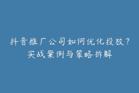 抖音推广公司如何优化投放？实战案例与策略拆解
