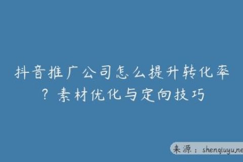 抖音推广公司怎么提升转化率？素材优化与定向技巧