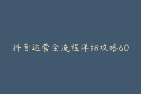 抖音运营全流程详细攻略6000字深度解析助你掌握运营技巧