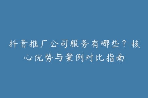 抖音推广公司服务有哪些？核心优势与案例对比指南