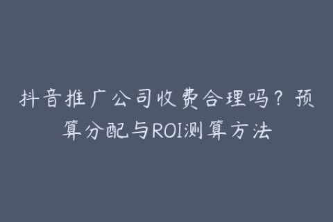 抖音推广公司收费合理吗？预算分配与ROI测算方法