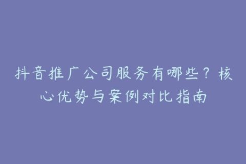 抖音推广公司服务有哪些？核心优势与案例对比指南