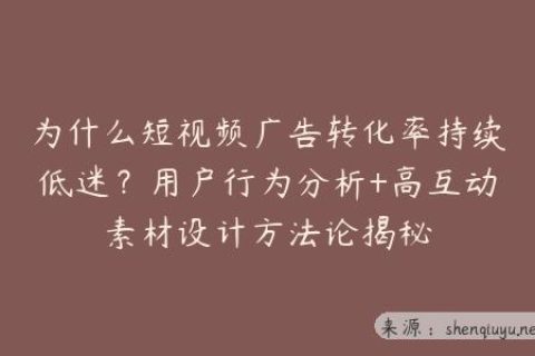 为什么短视频广告转化率持续低迷？用户行为分析+高互动素材设计方法论揭秘