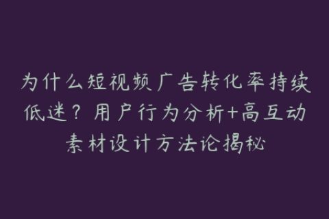 为什么短视频广告转化率持续低迷？用户行为分析+高互动素材设计方法论揭秘