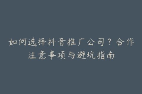 如何选择抖音推广公司？合作注意事项与避坑指南