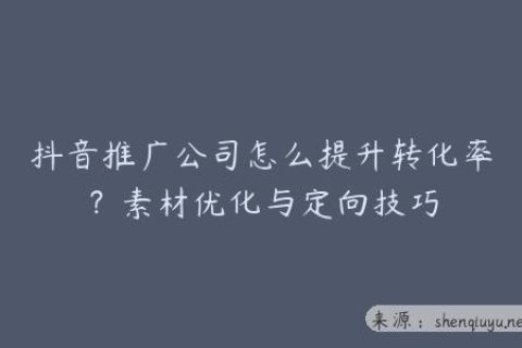抖音推广公司怎么提升转化率？素材优化与定向技巧