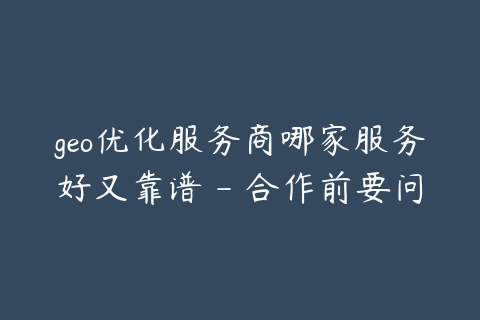 geo优化服务商哪家服务好又靠谱 - 合作前要问清楚这些
