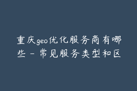 重庆geo优化服务商有哪些 - 常见服务类型和区别