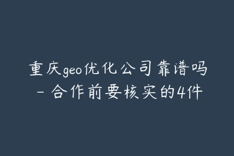 重庆geo优化公司靠谱吗 - 合作前要核实的4件事