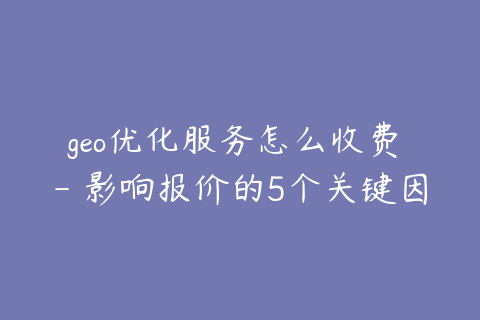 geo优化服务怎么收费 - 影响报价的5个关键因素