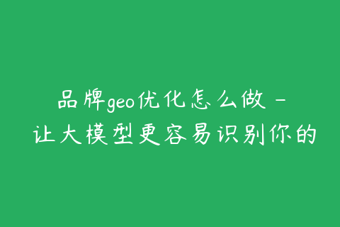 品牌geo优化怎么做 - 让大模型更容易识别你的公司