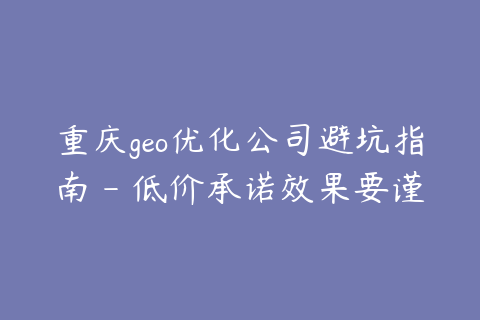 重庆geo优化公司避坑指南 - 低价承诺效果要谨慎