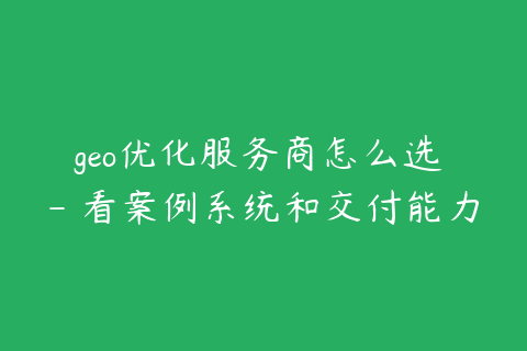 geo优化服务商怎么选 - 看案例系统和交付能力