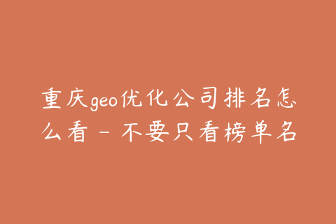 重庆geo优化公司排名怎么看 - 不要只看榜单名次