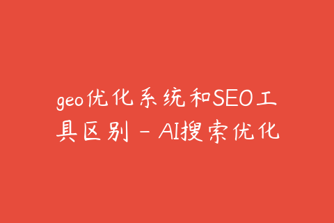 geo优化系统和SEO工具区别 - AI搜索优化更看重什么